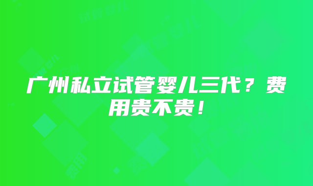 广州私立试管婴儿三代？费用贵不贵！