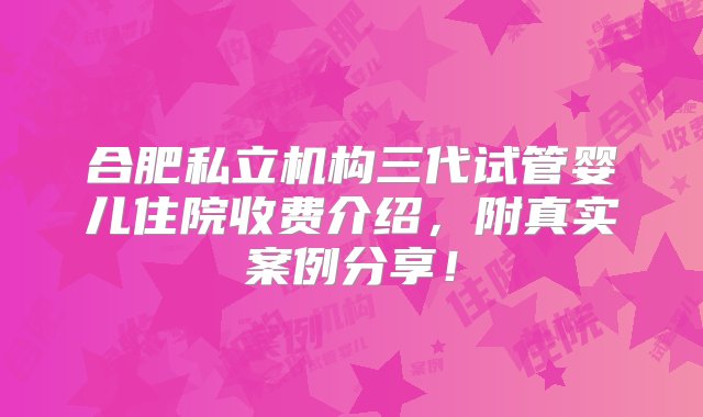 合肥私立机构三代试管婴儿住院收费介绍，附真实案例分享！