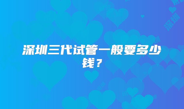 深圳三代试管一般要多少钱？