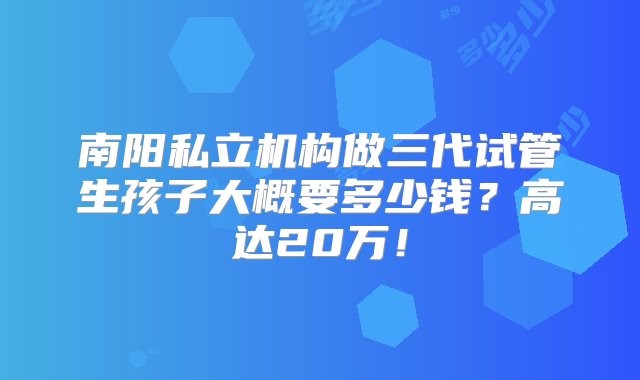 南阳私立机构做三代试管生孩子大概要多少钱？高达20万！