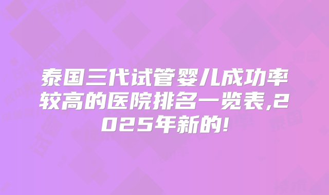 泰国三代试管婴儿成功率较高的医院排名一览表,2025年新的!