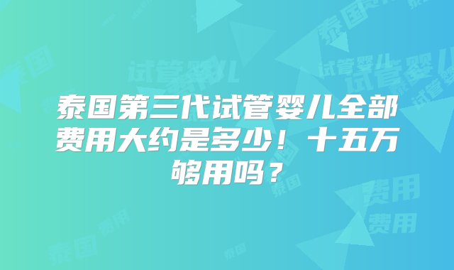 泰国第三代试管婴儿全部费用大约是多少！十五万够用吗？