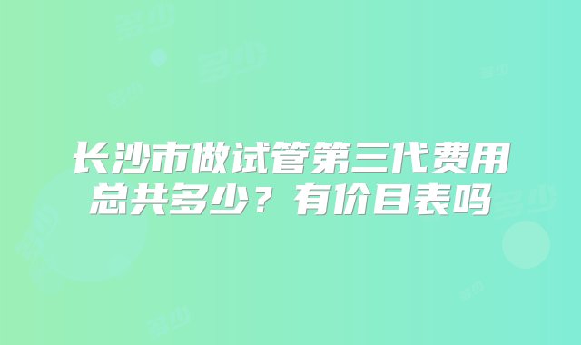 长沙市做试管第三代费用总共多少？有价目表吗