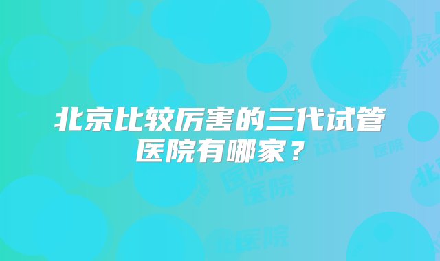 北京比较厉害的三代试管医院有哪家？