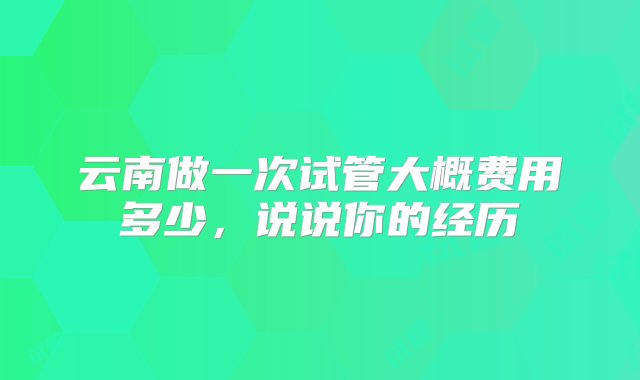 云南做一次试管大概费用多少，说说你的经历