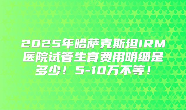 2025年哈萨克斯坦IRM医院试管生育费用明细是多少！5-10万不等！