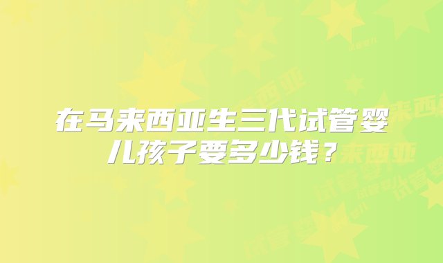 在马来西亚生三代试管婴儿孩子要多少钱？