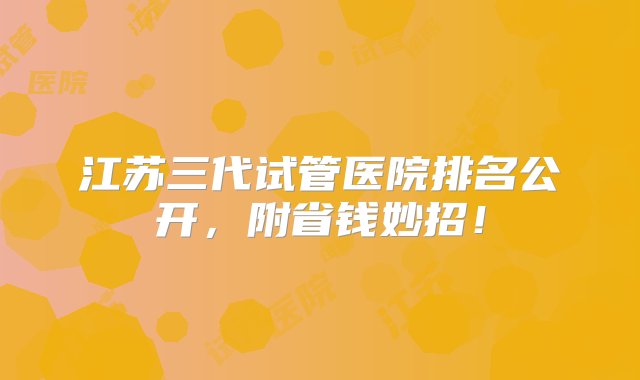 江苏三代试管医院排名公开，附省钱妙招！