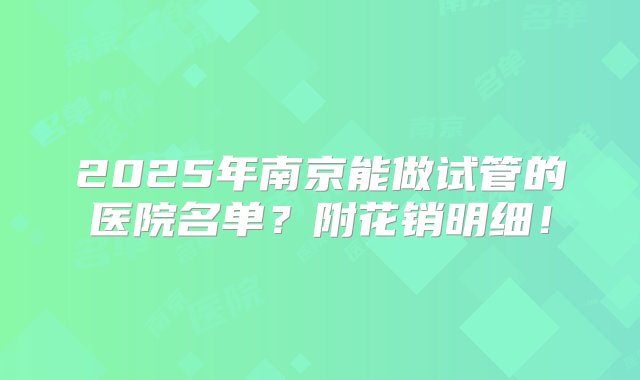 2025年南京能做试管的医院名单？附花销明细！