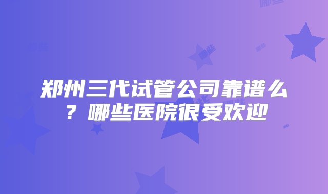 郑州三代试管公司靠谱么？哪些医院很受欢迎