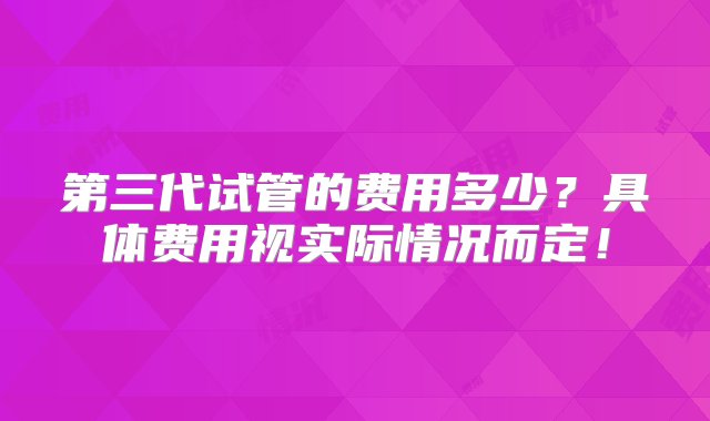 第三代试管的费用多少？具体费用视实际情况而定！