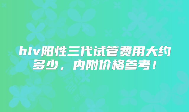 hiv阳性三代试管费用大约多少，内附价格参考！