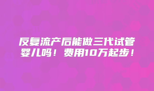 反复流产后能做三代试管婴儿吗！费用10万起步！