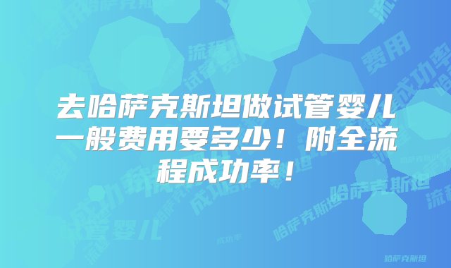 去哈萨克斯坦做试管婴儿一般费用要多少！附全流程成功率！