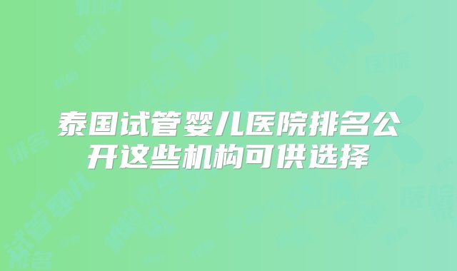 泰国试管婴儿医院排名公开这些机构可供选择