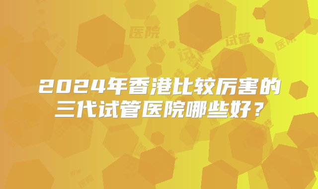 2024年香港比较厉害的三代试管医院哪些好？