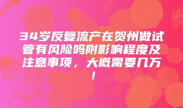 34岁反复流产在贺州做试管有风险吗附影响程度及注意事项，大概需要几万！