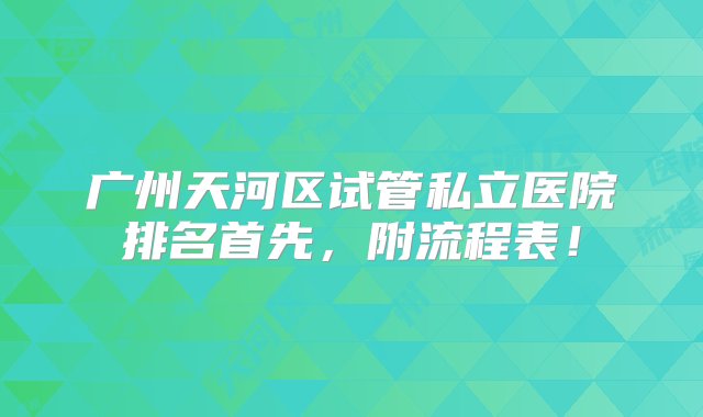 广州天河区试管私立医院排名首先，附流程表！