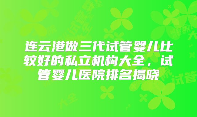 连云港做三代试管婴儿比较好的私立机构大全，试管婴儿医院排名揭晓