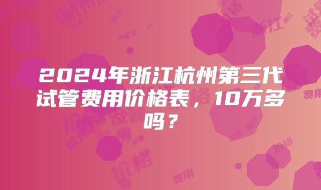 2024年浙江杭州第三代试管费用价格表，10万多吗？