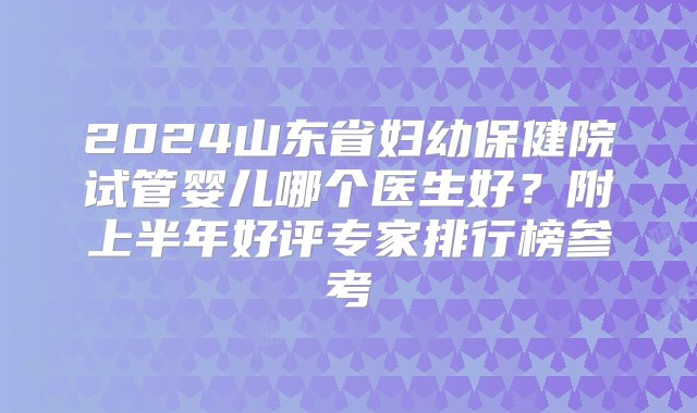 2024山东省妇幼保健院试管婴儿哪个医生好？附上半年好评专家排行榜参考