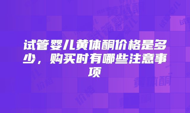 试管婴儿黄体酮价格是多少，购买时有哪些注意事项