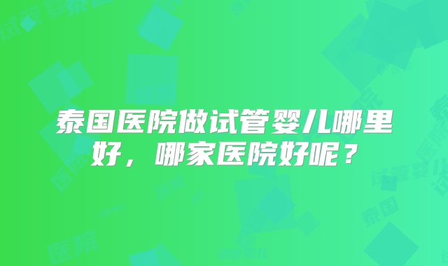 泰国医院做试管婴儿哪里好，哪家医院好呢？