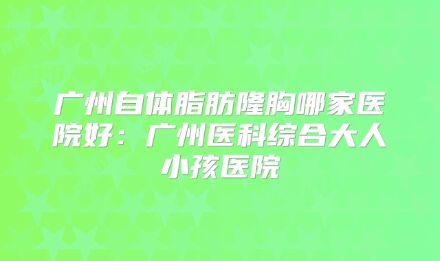 广州自体脂肪隆胸哪家医院好：广州医科综合大人小孩医院