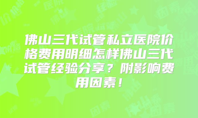 佛山三代试管私立医院价格费用明细怎样佛山三代试管经验分享？附影响费用因素！