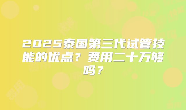 2025泰国第三代试管技能的优点？费用二十万够吗？