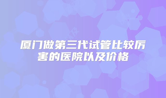 厦门做第三代试管比较厉害的医院以及价格