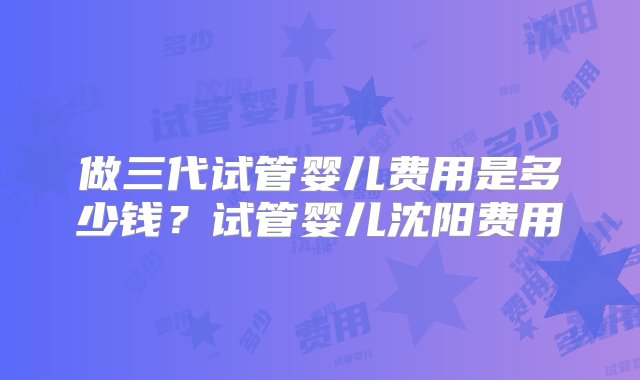 做三代试管婴儿费用是多少钱？试管婴儿沈阳费用