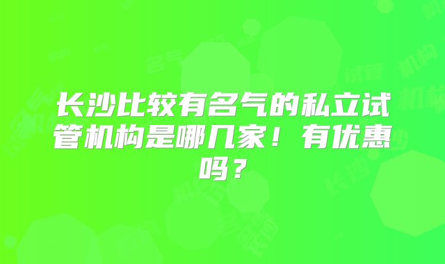 长沙比较有名气的私立试管机构是哪几家！有优惠吗？