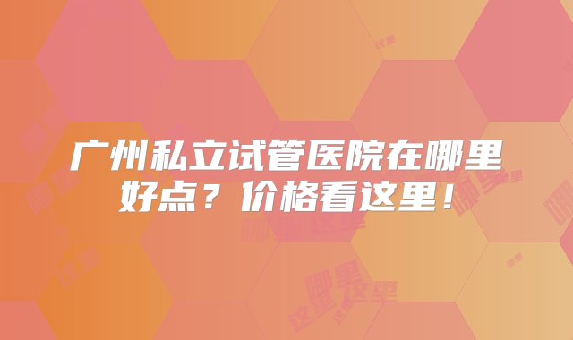 广州私立试管医院在哪里好点？价格看这里！