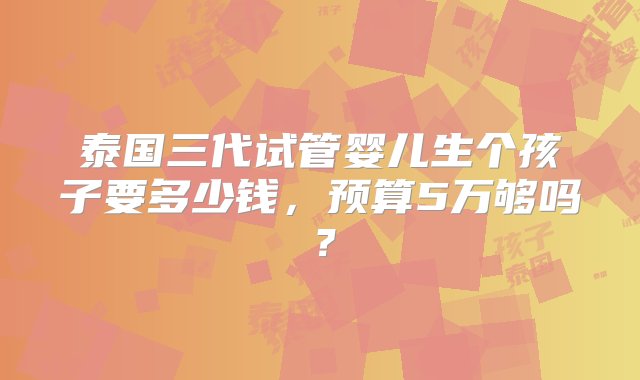 泰国三代试管婴儿生个孩子要多少钱，预算5万够吗？