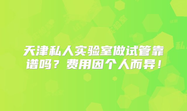 天津私人实验室做试管靠谱吗？费用因个人而异！