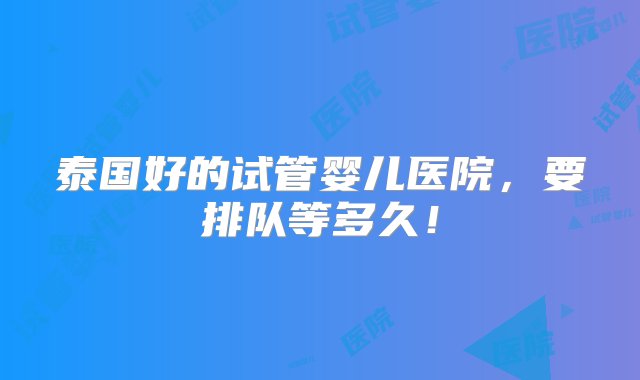 泰国好的试管婴儿医院，要排队等多久！