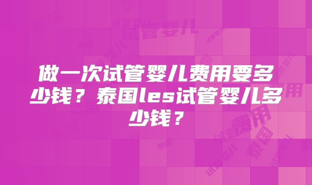 做一次试管婴儿费用要多少钱？泰国les试管婴儿多少钱？