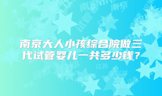 南京大人小孩综合院做三代试管婴儿一共多少钱？