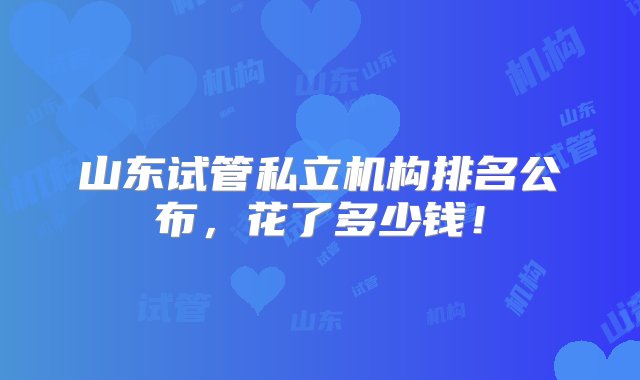 山东试管私立机构排名公布，花了多少钱！