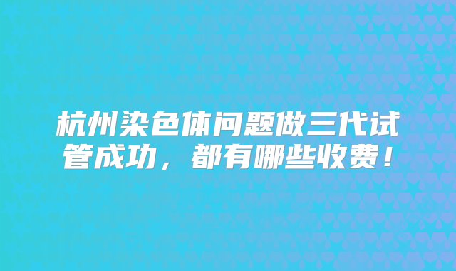 杭州染色体问题做三代试管成功，都有哪些收费！