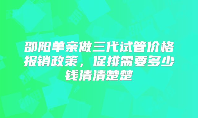 邵阳单亲做三代试管价格报销政策，促排需要多少钱清清楚楚