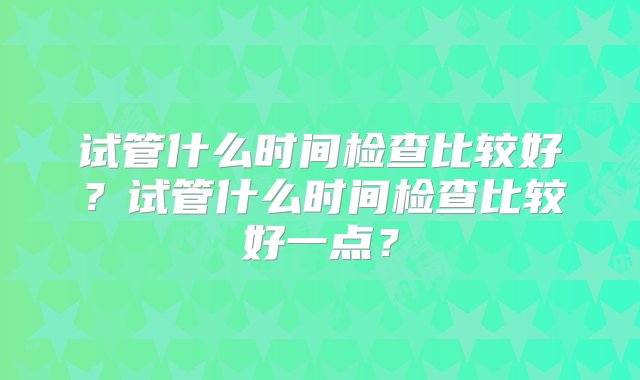 试管什么时间检查比较好？试管什么时间检查比较好一点？