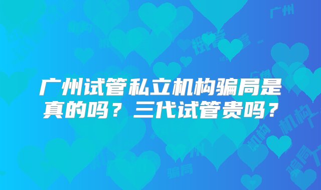 广州试管私立机构骗局是真的吗？三代试管贵吗？