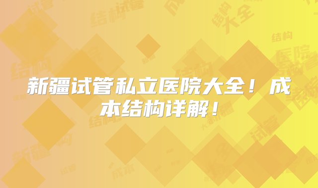 新疆试管私立医院大全！成本结构详解！