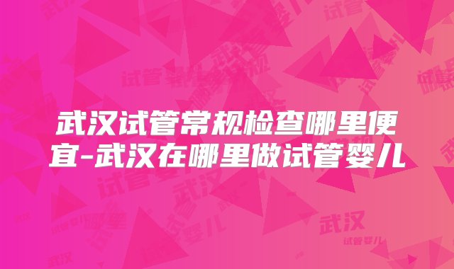 武汉试管常规检查哪里便宜-武汉在哪里做试管婴儿