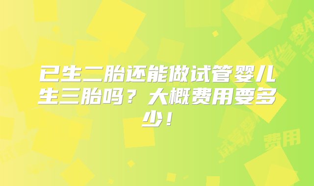 已生二胎还能做试管婴儿生三胎吗？大概费用要多少！