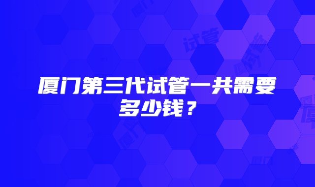 厦门第三代试管一共需要多少钱？