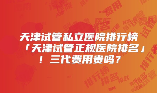 天津试管私立医院排行榜「天津试管正规医院排名」！三代费用贵吗？