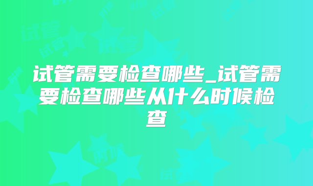 试管需要检查哪些_试管需要检查哪些从什么时候检查